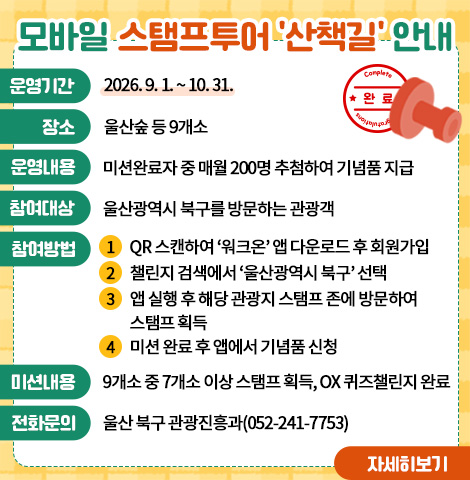 ○운영기간 : 2026년 9.1.~10.31. ○장    소 : 울산숲 등 9개소 ○운영내용 : 미션완료자 중 매월 200명 추첨하여 기념품 지급 ○참여대상 : 울산광역시 북구를 방문하는 관광객 ○참여방법  1) QR 스캔하여 ‘워크온’ 앱 다운로드 후 회원가입  2) 챌린지 검색에서 ‘울산광역시 북구’ 선택  3) 앱 실행 후 해당 관광지 스탬프 존에 방문하여 스탬프 획득  4) 미션 완료 후 앱에서 기념품 신청 ○미션내용 : 9개소 중 7개소 이상 스탬프 획득, OX 퀴즈챌린지 완료 ○전화문의 : 울산 북구 관광진흥과(052-241-7753) [자세히보기]