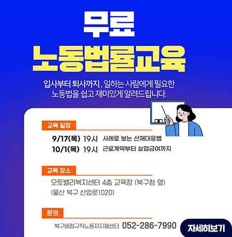 입사부터 퇴사까지, 일하는 사람에게 필요한 노동법을 쉽고 재미있게 알려드립니다. ○교육 일정 : -9/17(목) 19시 사례로 보는 산재대응법 -10/1(목) 19시 근로계약부터 실업급여까지 ○교육 장소 : 오토밸리복지센터 4층 교육장 (북구청 옆) (울산 북구 산업로1020) ○문의:북구비정규직노동자지원센터 082-286-7990 [자세히보기]