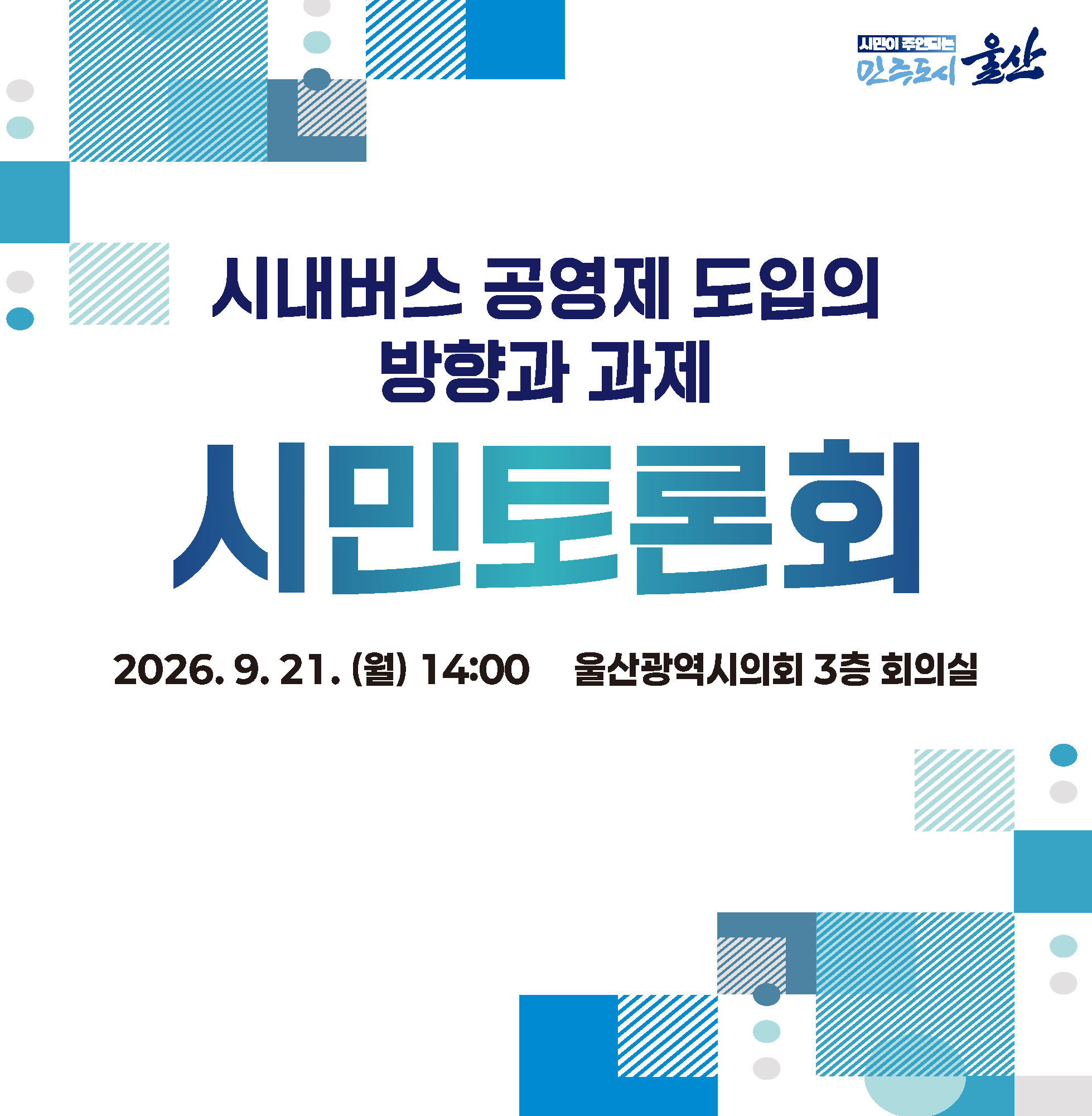 시내버스 공영제 도입의 방향과 과제 시민토론회 ○ 일시/장소 : 2026. 9. 21.(월) 14:00 울산광역시의회 3층 회의실 ○ 참석대상 : 시내버스 운영체계에 관심이 있는 시민 누구나 ○ 주요내용 : 시내버스 공영제 도입 관련 주제발표, 패널토론 및 시민의견 수렴 ○ 문의사항 : 052-229-4212