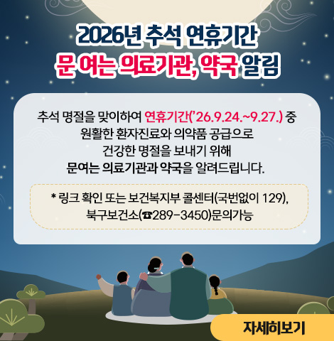 추석 명절을 맞이하여 연휴기간(’26.9.24.~9.27.)중 원활한 환자진료와 의약품 공급으로 건강한 명절을 보내기 위해 문여는 의료기관과 약국을 알려드립니다. * 링크 확인 또는 보건복지부 콜센터(국번없이 129), 북구보건소(☎289-3450)문의가능  [자세히보기]