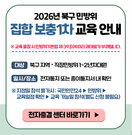 ※ 교육 불참시 민방위 기본법 제 39조에 따라 과태료가 부과됩니다. ○ 대상 : 북구지역 직장민방위 1~2년차 대원 ○ 일시/장소 : 전자통지 또는 종이통지서 내 확인 ※ 지정일 참석 불가시 : 국민안전 24 → 민방위 → 교육일정확인 → 교육 가능일 참석(별도 신청 불필요)  전자출결센터 바로가기
