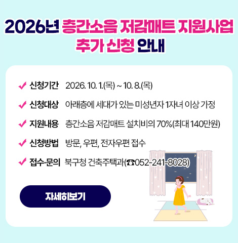 ○ 신청기간 : 2026. 10. 1.(목) ~ 10. 8.(목) ○ 신청대상 : 아래층에 세대가 있는 미성년자 1자녀 이상 가정  ○지원내용 : 층간소음 저감매트 설치비의 70%(최대 140만원)  ○신청방법 : 방문, 우편, 전자우편 접수  ○접수·문의 : 북구청 건축주택과(☎052-241-8028) [자세히보기]