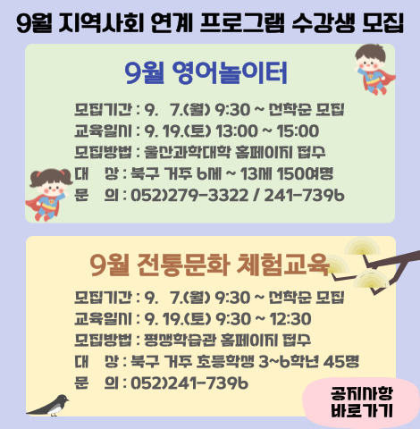 [9월 영어놀이터] 1. 모집기간 : 9. 7.(월) 9:30 ∼ 선착순 모집 2. 교육일시 : 9. 19.(토) 13:00~15:00 3. 모집방법 : 울산과학대학 홈페이지 접수 4. 대상 : 북구 거주 6세~13세 150여명 5. 문의 : 052-279-3322 / 241-7396  [9월 전통문화 체험교육] 1. 모집기간 : 9. 7.(월) 9:30 ∼ 선착순 2. 교육일시 : 9. 19.(토) 9:30~12:30 3. 모집방법 : 평생학습관 홈페이지 접수 4. 대상 : 북구 거주 초등학생 3~6학년 45명 5. 문의 : 052-241-7396  공지사항 바로가기