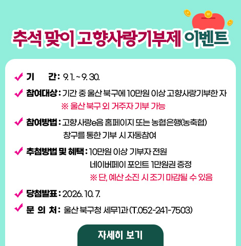 ○ 기간 : 9. 1.~9. 30. ○ 참여대상 : 기간 중 울산 북구에 10만원 이상 고향사랑기부한 자(울산 북구 외 거주자 기부 가능) ○ 참여방법 : 고향사랑e음 홈페이지 또는 농협은행(농축협) 창구를 통한 기부 시 자동참여 ○ 추첨방법 및 혜택   - 10만원 이상 기부자 전원 네이버페이 포인트 1만원권 증정 ※ 단, 예산 소진 시 조기 마감될 수 있음 ○ 당첨발표 : 2026. 10. 7. ○ 문의처 : 울산 북구청 세무1과(T.052-241-7503) [자세히보기]