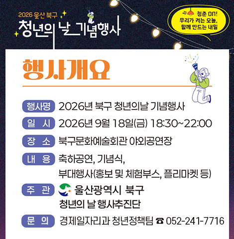 청춘 on! 우리가 켜는 오늘, 함께 만드는 내일 [행사개요] -행사명 : 2026년 북구 청년의날 기념행사 -일시:2026년 9월 18일(금) 18:30~22:00 -장소:북구문화예술회관 야외공연장 -내용:축하공연, 기념식, 부대행사(홍보 및 체험부스, 플리마켓 등) -주관:울산광역시 북구 청년의 행사추진단 -문의:경제일자리과 청년정책팀 082-241-7716
