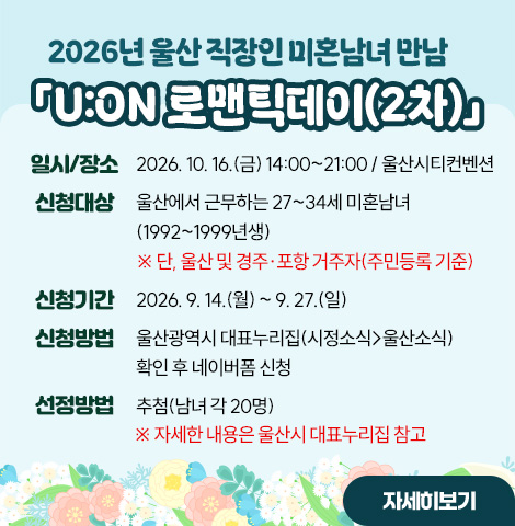 ○ 일시/장소 : 2026. 10. 16.(금) 14:00~21:00 / 울산시티컨벤션 ○ 신청대상 : 울산에서 근무하는 27~34세 미혼남녀(1992~1999년생)   ※ 단, 울산 및 경주·포항 거주자(주민등록 기준)  ○ 신청기간 : 2026. 9. 14.(월) ~ 9. 27.(일)  ○ 신청방법 : 울산광역시 대표누리집(시정소식>울산소식) 확인 후 네이버폼 신청 ○선정방법 : 추첨(남녀 각 20명)  ※ 자세한 내용은 울산시 대표누리집 참고 [자세히보기]