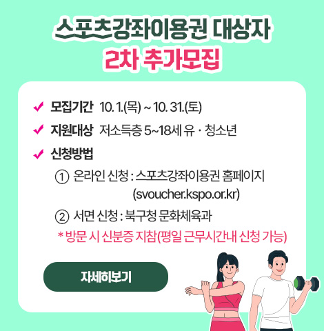 - 모집기간 : 10. 1.(목) ~ 10. 31.(토)  - 지원대상 : 저소득층 5~18세 유？청소년  - 신청방법   ① 온라인 신청 : 스포츠강좌이용권 홈페이지(svoucher.kspo.or.kr)   ② 서면 신청 : 북구청 문화체육과    * 방문 시 신분증 지참(평일 근무시간내 신청 가능) [자세히보기]