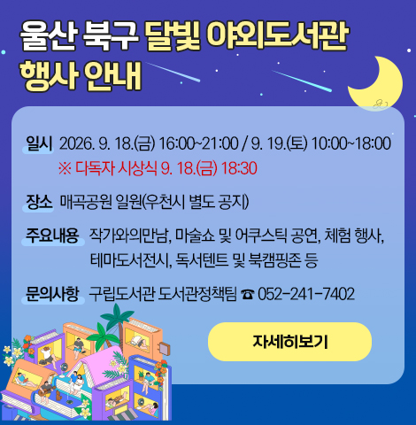 1. 일    시 : 2026. 9. 18.(금) 16:00~21:00 / 9. 19.(토) 10:00~18:00 ※ 다독자 시상식 9. 18.(금) 18:30 2. 장    소 : 매곡공원 일원(우천시 별도 공지) 3. 주요내용 : 작가와의만남, 마술쇼 및 어쿠스틱 공연, 체험 행사, 테마도서전시, 독서텐트 및 북캠핑존 등 4. 문의사항 : 구립도서관 도서관정책팀 ☎ 052-241-7402 [자세히보기]