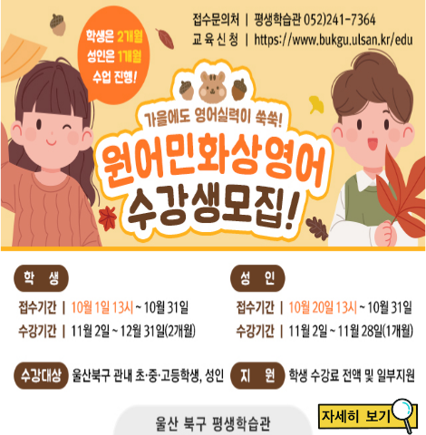 [학생] 접수기간 : 10월1일13시~10월31 수강기간 : 11월 2일~12월31일(12개월) [성인] 접수기간 : 10월20일13시~10월31일 수강기간 : 11월2일~11월28일(1개월) [수강대상] 울산북구 관내 초, 중, 고등학생 및 성인 [지원] 학생 수강료 전액 및 일부지원 자세히 보기 클릭