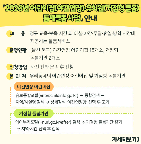 ○ 내    용 : 정규 교육·보육 시간 외 아침·야간·주말·휴일·방학 시간대 제공하는 돌봄서비스 ○ 운영현황 : (울산 북구) 야간연장 어린이집 15개소, 거점형 돌봄기관 2개소 ○ 신청방법 : 사전 전화 문의 후 신청 ○ 문 의 처 : 우리동네의 야간연장 어린이집 및 거점형 돌봄기관    - 야간연장 어린이집 : 유보통합포털(enter.childinfo.go.kr) → 통합검색 → 지역/시설명 검색 → 상세검색 ‘야간연장형’ 선택 후 조회   - 거점형 돌봄기관 : 아이누리포털(i-nuri.go.kr/after) 검색 → 거점형 돌봄기관 찾기 → 지역·시간 선택 후 검색