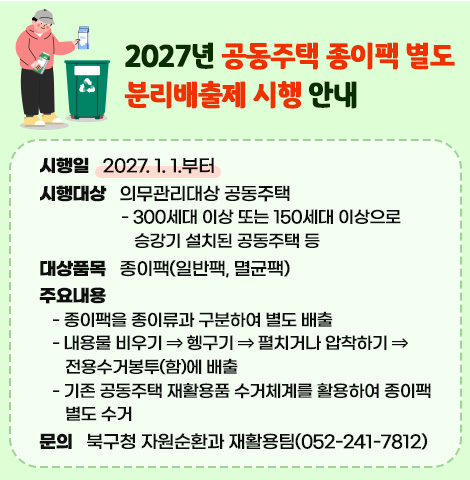 ○ 시 행 일 : 2027. 1. 1.부터   ○ 시행대상 : 의무관리대상 공동주택    - 300세대 이상 또는 150세대 이상으로 승강기 설치된 공동주택 등   ○ 대상품목 : 종이팩(일반팩, 멸균팩)    ○ 주요내용    - 종이팩을 종이류과 구분하여 별도 배출    - 내용물 비우기⇒헹구기⇒펼치거나 압착하기⇒전용수거봉투(함)에 배출    - 기존 공동주택 재활용품 수거체계를 활용하여 종이팩 별도 수거 ○ 문    의 : 북구청 자원순환과 재활용팀(052-241-7812)