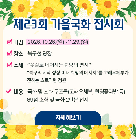 ○ 기간 : 2026. 10.26.(월)~11.29.(일) ○ 장소 : 북구청 광장  ○ 주제 : “꽃길로 이어지는 희망의 편지”    “북구의 시작？성장？미래 희망의 메시지”를 고래우체부가 전하는 스토리형 정원 ○ 내용 : 국화 및 초화 구조물(고래우체부, 환영꽃다발 등)69점 초화 및 국화 2만본 전시