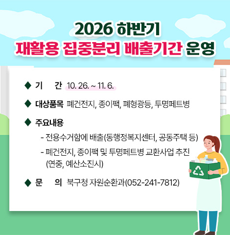 ○ 기간 : 10. 26. ~ 11. 6.   ○ 대상품목 : 폐건전지, 종이팩, 폐형광등, 투명페트병   ○ 주요내용    - 전용수거함에 배출(동행정복지센터, 공동주택 등)    - 폐건전지, 종이팩 및 투명페트병 교환사업 추진(연중, 예산소진시) ○ 문의 : 북구청 자원순환과(052-241-7812)