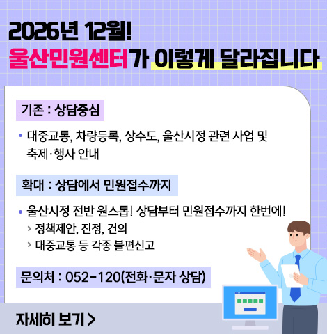 ○기존:상담중심 -대중교통, 차량등록, 상수도, 울산시정 관련 사업 및 축제·행사 안내 ○확대:상담에서 민원접수까지 -울산시정 전반 원스톱! 상담부터 민원접수까지 한번에! >정책제안, 진정, 건의 >대중교통 등 각종 불편신고 ○문의처 : 052-120(전화·문자 상담) [자세히보기]
