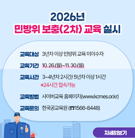 - 교육대상 : 3년차 이상 민방위 교육 미이수자   - 교육기간 : 10. 26.(월)~11. 30.(월)   - 교육시간 : 3~4년차 2시간/ 5년차 이상 1시간 (※24시간 접속가능)  - 교육방법 : 사이버교육 홈페이지(www.kcmes.or.kr)   - 교육문의 : 한국공교육원 (☎1566-8448)