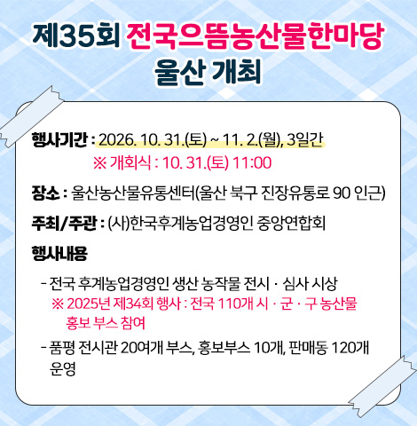 1. 행사기간 : 2026. 10. 31.(토) ~ 11. 2.(월), 3일간  ※ 개회식 : 10. 31.(토) 11:00 2. 장    소 : 울산농산물유통센터(울산 북구 진장유통로 90 인근) 3. 주최/주관 : (사)한국후계농업경영인 중앙연합회 4. 행사내용  - 전국 후계농업경영인 생산 농작물 전시·심사 시상   ※ 2025년 제34회 행사 : 전국 110개 시·군·구 농산물 홍보 부스 참여  - 품평 전시관 20여개 부스, 홍보부스 10개, 판매동 120개 운영