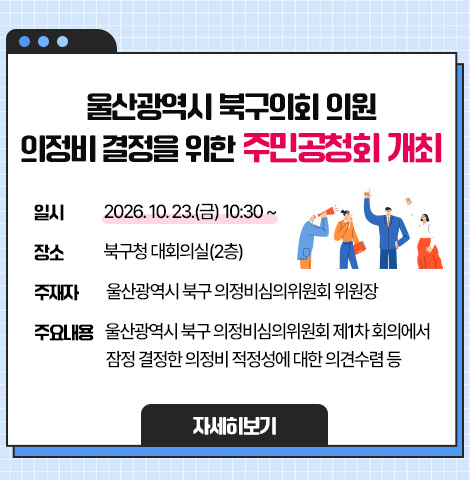 ○ 일    시 : 2026. 10. 23.(금) 10:30 ~ ○ 장    소 : 북구청 대회의실(2층) ○ 주 재 자 : 울산광역시 북구 의정비심의위원회 위원장 ○ 주요내용 : 울산광역시 북구 의정비심의위원회 제1차 회의에서 잠정 결정한 의정비 적정성에 대한 의견수렴 등 [자세히보기]
