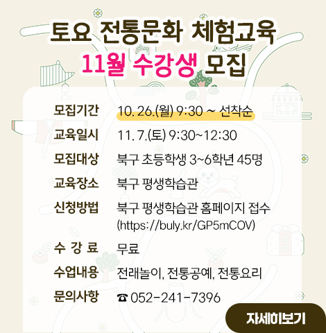 1. 모집기간 : 10. 26.(월) 9:30 ∼ 선착순 2. 교육일시 : 11. 7.(토) 9:30~12:30 3. 모집대상 : 북구 초등학생 3~6학년 45명 4. 교육장소 : 북구 평생학습관 5. 신청방법 : 북구 평생학습관 홈페이지 접수        (https://www.bukgu.ulsan.kr/edu/pageCont.do?menuNo=6010000#innvation01_4) 6. 수 강 료 : 무료 7. 수업내용 : 전래놀이, 전통공예, 전통요리 8. 문의사항 : ☎ 052-241-7396 [자세히보기]