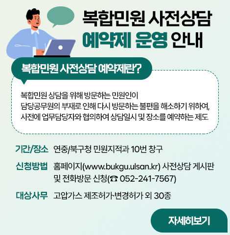 □ 복합민원 사전상담 예약제란?   ○ 복합민원 상담을 위해 방문하는 민원인이 담당공무원의 부재로 인해 다시 방문하는 불편을 해소하기 위하여, 사전에 업무담당자와 협의하여 상담일시 및 장소를 예약하는 제도   ○ 기간/장소 : 연중/북구청 민원지적과 10번 창구   ○ 신청방법 : 홈페이지(www.bukgu.ulsan.kr) 사전상담 게시판 및 전화·방문 신청(☎052-241-7567)   ○ 대상사무 : 고압가스 제조허가·변경허가 외 30종