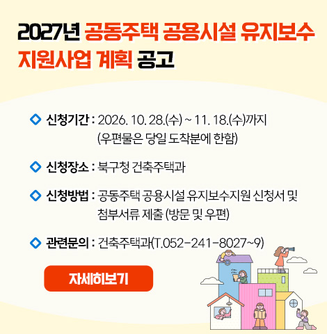 1. 신청기간 : 2026. 10. 28.(수) ~ 11. 18.(수)까지    (우편물은 당일 도착분에 한함) 2. 신청장소 : 북구청 건축주택과 3. 신청방법 : 공동주택 공용시설 유지보수지원 신청서 및 첨부서류 제출 (방문 및 우편) 4. 관련문의 : 건축주택과(T.052-241-8027~9) [자세히보기]